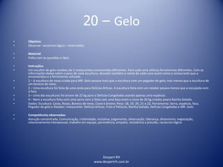 Despert RH
www.despertrh.com.br
20 – Gelo
• Objetivo:
• Observar raciocínio lógico – nível médio
• Material:
• Folha com as questões e lápis
• Instruções:
• Um escultor de gelo recebeu de 5 restaurantes encomendas diferentes. Para cada uma utilizou ferramentas diferentes. Com as
informações dadas sobre o peso de cada escultura, descobri também o nome de cada uma assim como o restaurante que a
encomendou e a ferramenta utilizada.
• 1 – A escultura de rosas criada para MR. Gelo pesava mais que a escultura com um pegador de gelo, mas menos que a escultura de
um boneco de neve;
• 2 – Uma escultura foi feita de uma cesta para Delícias Árticas. A escultura feita com um ralador pesava menos que a esculpida com
a faca.
• 3 – Uma das esculturas foi árvore de 22 kg para o Delícias Congeladas usando apenas uma espátula.
• 4 – Nem a escultura feita com uma serra nem a feita com uma faca eram o cisne de 20 kg criados poara Rainha Gelada.
• Dados: Escultura: Cesta, Rosas, Boneco de neve, Cisne e àrvore; Peso: 18, 19, 20, 21 e 22; Ferramenta: Serra, espátula, faca,
Pegador de gelo e Ralador; restaurante: Delícias àrticas, Frios e Petiscos, Rainha Gelada, Delícias Congeladas e MR. Gelo.
• Competências observadas:
• Atenção concentrada, Comunicação, criatividade, iniciativa, julgamento, observação, liderança, dinamismo, negociação,
relacionamento interpessoal, trabalho em equipe, persistência, empatia, resistência a pressão, raciocínio lógico
 