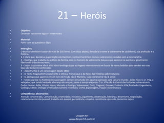 Despert RH
www.despertrh.com.br
21 – Heróis
• Objetivo:
• Observar raciocínio lógico – nível médio
• Material:
• Folha com as questões e lápis
• Instruções:
• O escritor denilson é autor de mais de 100 livros. Com dicas abaixo, descubra o nome e sobrenome de cada herói, sua profissão e a
história.
• 1- É claro que, devido as superstições de Denilson, nenhum herói tem nome e sobrenome iniciados com a mesma letra;
• 2 – Rodrigo, que trabalha na editora da família, não é o homem de sobrenome Gouvea que aparece na aventura, geralmente
libertando tribo de escravos;
• 3 – Josias (cujo sobre não é Vila) não é enólogo cujas as viagens internacionais em busca de novas bebidas para vender em suas
lojas são bastante conhecidas;
• 4 – Adão Punhol é um personagem desde 1960;
• 5 – O nome Fragosoltem exatamente 2 letras a menos que o do herói das histórias sobrenaturais;
• 6 – O geólogo que aparece em um livro de ficção não é Marcelo, cujo sobrenome não é Diniz;
• 7 – Gildo aparece na história de espionagem, sempre envolvido em alguma operação para salvar o mundo . Gildo não é o sr. Vila, o
velejador, que tendo herdado a herança de seu pai, passa o tempo viajando. O sr. Vila não é o heroí das histórias sobrenatuaris.
• Dados: Nome: Adão, Gilsdo, Josias, Marcelo e Rodrigo; Sobrenome: Diniz, Fragosol, Gouvea, Punhol e Vila; Profissão: Engenheiro,
Geólogo, Editor, Enólogo e Velejador; Genero: Aventura, Crime, Espionagem, Ficção e Sobrenatura.
• Competências observadas:
• Atenção concentrada, Comunicação, criatividade, iniciativa, julgamento, observação, liderança, dinamismo, negociação,
relacionamento interpessoal, trabalho em equipe, persistência, empatia, resistência a pressão, raciocínio lógico
 