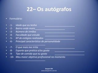 Despert RH
www.despertrh.com.br
22– Os autógrafos
• Formulário:
• -1- Idade que eu tenho ______________________
• -2- Bairro onde moro______________________
• -3- Número de irmãos ______________________
• -4- Faculdade que estuda ______________________
• -5- Nº de estágios realizados ______________________
• -6- Principal característica de personalidade
______________________
• -7- O que mais me irrita ______________________
• -8- Esporte que pratica e/ou gosta ______________________
• -9- Tipo de comida que eu gosto ______________________
• -10- Meu maior objetivo profissional no momento
______________________
 