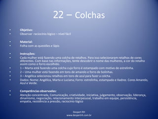 Despert RH
www.despertrh.com.br
22 – Colchas
• Objetivo:
• Observar raciocínio lógico – nível fácil
• Material:
• Folha com as questões e lápis
• Instruções:
• Cada mulher está fazendo uma colcha de retalhos. Para isso selecionaram retalhos de cores
diferentes. Com base nas informações, tente descobrir o nome das mulheres, a cor do retalho
assim como o forro escolhido.
• 1 – Marta está fazendo uma colcha cujo forro é estampado com motivo de estrelinha.
• 2 – Uma mulher está fazendo em tons de amarelo e forro de bolinhas.
• 3 – Angélica selecionou retalhos em tons de azul para fazer a colcha.
• Dados: Nome: Angélica, Marta e Luciana; Forro: estrelinha, estampado e Xadrez. Cores Amarelo,
Azul e Verde.
• Competências observadas:
• Atenção concentrada, Comunicação, criatividade, iniciativa, julgamento, observação, liderança,
dinamismo, negociação, relacionamento interpessoal, trabalho em equipe, persistência,
empatia, resistência a pressão, raciocínio lógico
 
