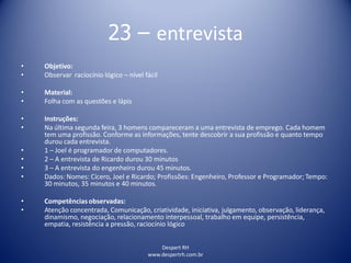 Despert RH
www.despertrh.com.br
23 – entrevista
• Objetivo:
• Observar raciocínio lógico – nível fácil
• Material:
• Folha com as questões e lápis
• Instruções:
• Na última segunda feira, 3 homens compareceram a uma entrevista de emprego. Cada homem
tem uma profissão. Conforme as informações, tente descobrir a sua profissão e quanto tempo
durou cada entrevista.
• 1 – Joel é programador de computadores.
• 2 – A entrevista de Ricardo durou 30 minutos
• 3 – A entrevista do engenheiro durou 45 minutos.
• Dados: Nomes: Cícero, Joel e Ricardo; Profissões: Engenheiro, Professor e Programador; Tempo:
30 minutos, 35 minutos e 40 minutos.
• Competências observadas:
• Atenção concentrada, Comunicação, criatividade, iniciativa, julgamento, observação, liderança,
dinamismo, negociação, relacionamento interpessoal, trabalho em equipe, persistência,
empatia, resistência a pressão, raciocínio lógico
 