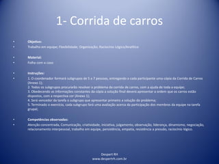 Despert RH
www.despertrh.com.br
1- Corrida de carros
• Objetivo:
• Trabalho em equipe; Flexibilidade; Organização; Raciocínio Lógico/Analítico
• Material:
• Folha com o caso
• Instruções:
• 1. O coordenador formará subgrupos de 5 a 7 pessoas, entregando a cada participante uma cópia da Corrida de Carros
(Anexo 1);
2. Todos os subgrupos procurarão resolver o problema da corrida de carros, com a ajuda de toda a equipe;
3. Obedecendo as informações constantes da cópia a solução final deverá apresentar a ordem que os carros estão
dispostos, com a respectiva cor (Anexo 1);
4. Será vencedor da tarefa o subgrupo que apresentar primeiro a solução do problema;
5. Terminado o exercício, cada subgrupo fará uma avaliação acerca da participação dos membros da equipe na tarefa
grupal;
• Competências observadas:
• Atenção concentrada, Comunicação, criatividade, iniciativa, julgamento, observação, liderança, dinamismo, negociação,
relacionamento interpessoal, trabalho em equipe, persistência, empatia, resistência a pressão, raciocínio lógico.
 