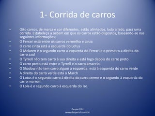 Despert RH
www.despertrh.com.br
1- Corrida de carros
• Oito carros, de marca e cor diferentes, estão alinhados, lado a lado, para uma
corrida. Estabeleça a ordem em que os carros estão dispostos, baseando-se nas
seguintes informações:
• O Ferrari está entre os carros vermelho e cinza
• O carro cinza está a esquerda do Lotus
• O Mclaren é o segundo carro a esquerda do Ferrari e o primeiro a direita do
carro azul
• O Tyrrell não tem carro à sua direita e está logo depois do carro preto
• O carro preto está entre o Tyrrell e o carro amarelo
• O Shadow não tem carro algum a esquerda: está à esquerda do carro verde
• A direita do carro verde está o March
• O Lotus é o segundo carro à direita do carro creme e o segundo à esquerda do
carro marrom
• O Lola é o segundo carro à esquerda do Iso.
 