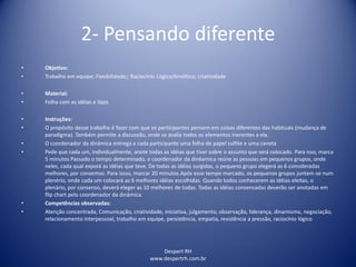 Despert RH
www.despertrh.com.br
2- Pensando diferente
• Objetivo:
• Trabalho em equipe; Flexibilidade;; Raciocínio Lógico/Analítico; criatividade
• Material:
• Folha com as idéias e lápis
• Instruções:
• O propósito desse trabalho é fazer com que os participantes pensem em coisas diferentes das habituais (mudança de
paradigma). Também permite a discussão, onde se avalia todos os elementos inerentes a ela.
• O coordenador da dinâmica entrega a cada participante uma folha de papel sulfite e uma caneta
• Pede que cada um, individualmente, anote todas as idéias que tiver sobre o assunto que será colocado. Para isso, marca
5 minutos.Passado o tempo determinado, o coordenador da din6amica reúne as pessoas em pequenos grupos, onde
neles, cada qual exporá as idéias que teve. De todas as idéias surgidas, o pequeno grupo elegerá as 6 consideradas
melhores, por consemso. Para issso, marcar 20 minutos.Após esse tempo marcado, os pequenos grupos juntam-se num
plenério, onde cada um colocará as 6 melhores idéias escolhidas. Quando todos conhecerem as idéias eleitas, o
plenário, por consenso, deverá eleger as 10 melhores de todas. Todas as idéias consensadas deverão ser anotadas em
flip chart pelo coordenador da dinâmica.
• Competências observadas:
• Atenção concentrada, Comunicação, criatividade, iniciativa, julgamento, observação, liderança, dinamismo, negociação,
relacionamento interpessoal, trabalho em equipe, persistência, empatia, resistência a pressão, raciocínio lógico
 