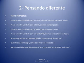 Despert RH
www.despertrh.com.br
2- Pensando diferente
• TEMAS PROPOSTOS:
• Pense em outra utilidade para o TIJOLO, além de construir parades e muros.
• Pense em outra utilidade para o CLIPS, além de prender papéis.
• Pense em outra utilidade para o SAPATO, além de calçar os pés.
• Pense em outra utilidade para um CADERNO, além de nele se fazer anotações
• Se o nosso pais não se chamesse BRASIL, que nome ele deveria ter ?
• Quando está sem relógio, como descobre que horas são ?
• Além de CALÇADA, que nome deveria Ter o local onde se transitam pedestres ?
 