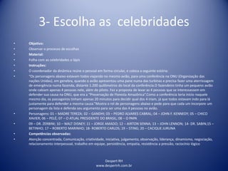 Despert RH
www.despertrh.com.br
3- Escolha as celebridades
• Objetivo:
• Observar o processo de escolhas
• Material:
• Folha com as celebridades e lápis
• Instruções:
• O coordenador da dinâmica reúne o pessoal em forma circular, e coloca a seguinte estória:
• “Os personagens abaixo estavam todos viajando no mesmo avião, para uma conferência na ONU (Organização das
nações Unidas), em genebra, quando o avião apresentou uma pane numa das turbinas e precisa fazer uma aterrissagem
de emergência numa fazenda, distante 1.200 quilômetros do local da conferência.O fazendeiro tinha um pequeno avião
onde cabiam apenas 4 pessoas nele, além do piloto. Fez a proposta de levar as 4 pessoas que se interessassem em
defender sua causa na ONU, que era a “Preservação de Floresta Amazônica”.Como a conferência teria início naquele
mesmo dia, os passageiros tinham apenas 20 minutos para decidir qual dos 4 iriam, já que todos estavam indo para lá
justamente para defender a mesma causa.”Mostra o rol de personagens abaixo e pede para que cada um incorpore um
personagem da lista e defenda seu argumento para ser uma das 4 pessoas no avião.
• Personagens: 01 – MADRE TEREZA; 02 – GANDHI; 03 – PEDRO ALVARES CABRAL; 04 – JOHN F. KENNEDY; 05 – CHICO
XAVIER; 06 – PELÉ; 07 – O ATUAL PRESIDENTE DO BRASIL; 08 – O PAPA
• 09 – DR. ZERBINI; 10 – WALT DISNEY; 11 – JORGE AMADO; 12 – AIRTON SENNA; 13 – JOHN LENNON; 14- DR. SABIN;15 –
BETINHO; 17 – ROBERTO MARINHO; 18- ROBERTO CARLOS; 19 – STING; 20 – CACIQUE JURUNA
• Competências observadas:
• Atenção concentrada, Comunicação, criatividade, iniciativa, julgamento, observação, liderança, dinamismo, negociação,
relacionamento interpessoal, trabalho em equipe, persistência, empatia, resistência a pressão, raciocínio lógico
 
