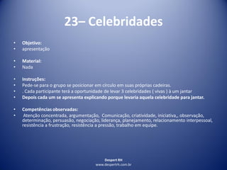 Despert RH
www.despertrh.com.br
23– Celebridades
• Objetivo:
• apresentação
• Material:
• Nada
• Instruções:
• Pede-se para o grupo se posicionar em círculo em suas próprias cadeiras.
• . Cada participante terá a oportunidade de levar 3 celebridades ( vivas ) à um jantar
• Depois cada um se apresenta explicando porque levaria aquela celebridade para jantar.
• Competências observadas:
• Atenção concentrada, argumentação, Comunicação, criatividade, iniciativa,, observação,
determinação, persuasão, negociação, liderança, planejamento, relacionamento interpessoal,
resistência a frustração, resistência a pressão, trabalho em equipe.
 