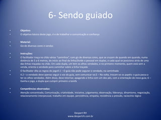 Despert RH
www.despertrh.com.br
6- Sendo guiado
• Objetivo:
• O objetivo básico deste jogo, é o de trabalhar a comunicação e confiança
• Material:
• Giz de diversas cores e vendas
• Instruções:
• O facilitador traça no chão vários “caminhos”, com giz de diversas cores, que se cruzam de quando em quando, numa
distância de 5 a 6 metros, do início ao final da linha;Divide o pessoal em duplas, e cada qual se posiciona atrás de uma
das linhas traçadas no chão. Em cada dupla, um tem os olhos vendados, e no primeiro momento, quem está sem a
venda, orienta o vendado para caminhar sobre a linha traçada
• O facilitador dita as regras do jogo4.1 – O guia não pode segurar o vendado, na caminhada
• 4.2 – o vendado deve apenas seguir a voz do guia, sem comunicar-se;5 – Na volta, trocam-se os papéis: o guia passa a
ter os olhos vendados. Além disso, deve retornar, apagando a linha com um dos pés, com a orientação do novo guia; 6 –
Ganha o jogo, a dupla que cumprir primeiro a tarefa
• Competências observadas:
• Atenção concentrada, Comunicação, criatividade, iniciativa, julgamento, observação, liderança, dinamismo, negociação,
relacionamento interpessoal, trabalho em equipe, persistência, empatia, resistência a pressão, raciocínio lógico
 