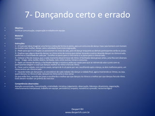 Despert RH
www.despertrh.com.br
7- Dançando certo e errado
• Objetivo:
• Verificarcomunicação,cooperação e trabalho em equipe.
• Material:
• música
• Instruções:
• 1 – O instrutor deve imaginar uma forma criativade forma os pares, para um concurso de dança. Caso caia homem com homem
ou mulher com mulher, deixar, pois a atividade ficará mais engraçada.
• 2 – Pedir para que 4 a 6 duplas se posicionem no meio da sala, pois irã dançar enquanto os demais participantes serão os juizes:
• 3 – Explicar que alguns deverão dançar no ritmo certo da música que estiver tocando e outros deverão dançar no rítmo errado,
conformea criatividadede cada par. Escolher os pares para o rímo certo e os pares para o rímo errado.
• 4 – Colocar a fita de música, que a cada momento deverá trocar de rítmo. O facilitadordeve gravar antes, uma fita com diversos
rítmo - tnago, valsa, bailão, bolero, lambada, rock, entre outros, Iniciaro concurso.
• 5 – Após um tempo de dança, o facilitadordesliga a música e pede aos casais para que se retirem da sala e junto com os
participanteselegem o casal que dançou melhor no rítmo e fora do rítmo:
• 6 – Fazer outra rodada, com outros casais, sempre de 4 a 6 pares por vez: escolhendo após a dança, os dois melhores pares, um
rítmo certo e um rítmo errado:
• 7 – Quando todos jás dançaram, os vencedores de cada rodada irão dançar a rodada final, agora invertendo os ritmos, ou seja,
quem dançou no rítmo errado, dançará no rítmo certo e vice-versa:
• Os que estão fora, servirão de juises e escolherão o melhor par que dançou no rítmo e o melhor par que dançou fora do rítmo.
Estes devem receber um prêmio do instrutor.
• Competênciasobservadas:
• Atenção concentrada, Comunicação, criatividade,iniciativa,julgamento, observação, liderança, dinamismo,negociação,
relacionamentointerpessoal, trabalho em equipe, persistência, empatia, resistência a pressão, raciocíniológico
 