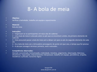Despert RH
www.despertrh.com.br
8- A bola de meia
• Objetivo:
• Verificar criatividade, trabalho em equipe e aquecimento
• Material:
• Bola de meia
• Instruções:
• 1 – Organizam-se os participantes em duas alas de cadeiras:
• 2 – Uma bola de meia é colocada sobre os pés que se encontram unidos, do primeiro elemento de
cada ala:
• 3 – Este procurará passar a bola de meia sem a deixar cair para os pés do segundo elemento de cada
ala:
• 4 – Se a bola de meia cair, a brincadeira prosseguirá, do ponto em que caiu, o tempo que for preciso:
• 5 – A ala que conseguir terminar primeiro, será o vencedor..
• Competências observadas:
• Atenção concentrada, Comunicação, criatividade, iniciativa, julgamento, observação, liderança,
dinamismo, negociação, relacionamento interpessoal, trabalho em equipe, persistência, empatia,
resistência a pressão, raciocínio lógico
 