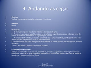 Despert RH
www.despertrh.com.br
9- Andando as cegas
• Objetivo:
• Verificar comunicação, trabalho em equipe e confiança
• Material:
• venda
• Instruções:
• 1 – O instrutor organiza filas de no máximo 5 pessoas cada uma:
• 2 – À primeira pessoa de cada fila, vedam-se os olhos e o segundo coloca suas mãos por cima do
ombro do primeiro, e os demais se seguram pela cintura;
• 3 – A um sinal do facilitador, inicia-se a caminhada até a uma marca feita, sendo conduzidos pela
pessoa que encabeça a fileira, com os olhos vendados.
• 4 – É interessante escutar o diálogo que se estabelece ao serem guiados por uma pessoa, de olhos
vendados.
• 5 – Será vencedora a equipe que terminar primeiro
• Competências observadas:
• Atenção concentrada, Comunicação, criatividade, iniciativa, julgamento, observação, liderança,
dinamismo, negociação, relacionamento interpessoal, trabalho em equipe, persistência, empatia,
resistência a pressão, raciocínio lógico
 