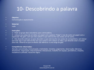 Despert RH
www.despertrh.com.br
10- Descobrindo a palavra
• Objetivo:
• Comunicação e aquecimento
• Material:
• nada
• Instruções:
• 1 – Pedir ao grupo dois voluntários para a brincadeira;
• 2 – colocar nas costas de um deles um papel com a palavra “briga” e nas do outro um papel com a
expressão “de galo”, sem que eles saibam o que está escrito nas costas um do outro;
• 3 – Eles deverão esforçar-se para descobrir o que está escrito nas costas do companheiro, sem deixar
que este veja o que está escrito nas suas costas e sem utilizar as mãos, que deverão estar cruzadas
para trás. Observa-se que os efeitos são idênticos a uma briga de galo
• Competências observadas:
• Atenção concentrada, Comunicação, criatividade, iniciativa, julgamento, observação, liderança,
dinamismo, negociação, relacionamento interpessoal, trabalho em equipe, persistência, empatia,
resistência a pressão, raciocínio lógico
 