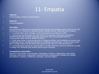Despert RH
www.despertrh.com.br
11- Empatia
• Objetivo:
• Comunicação, empatia e aquecimento
• Material:
• Corda pedagógica
• Instruções:
• Esta dinâmica é ótima para reaquecimento do grupo, por exemplo, após o retorno do café,
do almoço, etc. Só deve ser aplicada quando o grupo estiver suficientemente maduro.
• 1 – O coordenador deve entregar a cada participante uma folha de sulfite;
• 2 – Informa aos participantes que irão realizar um exercício. Pedir para escolherem
aleatóriamente um membro do grupo para enviar uma Comunicação Interna (
memorando). NÃO FALAR O NOME DO JOGO.
• 3 – Pedir para enviar o memorando para o colega escolhido, cujo conteúdo do mesmo será
a realização de um “castigo”que deverá ser realizado nasala de aula. ( Se for o caso, avisar
que o castigo deverá ser aprovado pelo grupo através de uma ‘salva de palmas”).
• 4 – O coordenador recolhe os comunicados e só após informa o nome do exercício, ou seja,
o castigo sera realizado pela própria pessoa que o mandou.
• Competências observadas:
• Atenção concentrada, Comunicação, criatividade, iniciativa, julgamento, observação,
liderança, dinamismo, negociação, relacionamento interpessoal, trabalho em equipe,
persistência, empatia, resistência a pressão, raciocínio lógico
 