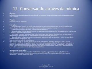 Despert RH
www.despertrh.com.br
12- Conversando através da mímica
• Objetivo:
• O objetivo desta dinâmica é o de conscientizar os membros do grupo para a importância da percepção:
auto e hetero.
• Material:
• Papeletas com as imitações
• Instruções:
• 1 – O coordenador informa ao grupo que irá distribuir uma papeleta para cada um, que contém uma
atividade, que deverá ser realizada através de mímica (usando gestos e sons)
• 2 – Enfatiza a importância de todos participarem de dinâmica
• 3 – O coordenador distribui aleatóriamente as papeletas contendo as tarefas, a cada elemento, e avisa que
a dinâmica durará de 2 a 5 minutos.
• 4 – Terminado o tempo, pedir para que todos voltem aos seus lugares. Distribui uma folha de papel e
pede para que anotem todas as atividades que puderam perceber nos outros.
• 5 – O coordenador fecha o exercício mostrando até que ponto cada um percebe o outro; a importância
das percepções nas relações, etc.
• Representante através de gestos e sons:
• Uma pessoa dando os últimos retoques no visual. Uma pessoa fazendo um discurso. Uma pessoa
atendendo o telefone. Um padre rezando uma missa. Um guarda de trânsito. Uma pessoa escovando os
cabelos. Uma pessoa escovando os dentes. Uma pessoa dirigindo um carro. Uma pessoa com dor nas
costas. Uma pessoa com a perna engessada. Uma pessoa esmaltando as unhas. Uma pessoa tomando
banho. Uma pessoa dormindo. Criar bastante atividade.
• Competências observadas:
• Atenção concentrada, Comunicação, criatividade, iniciativa, julgamento, observação, liderança,
dinamismo, negociação, relacionamento interpessoal, trabalho em equipe, persistência, empatia,
resistência a pressão, raciocínio lógico
 