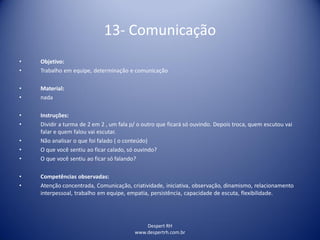 Despert RH
www.despertrh.com.br
13- Comunicação
• Objetivo:
• Trabalho em equipe, determinação e comunicação
• Material:
• nada
• Instruções:
• Dividir a turma de 2 em 2 , um fala p/ o outro que ficará só ouvindo. Depois troca, quem escutou vai
falar e quem falou vai escutar.
• Não analisar o que foi falado ( o conteúdo)
• O que você sentiu ao ficar calado, só ouvindo?
• O que você sentiu ao ficar só falando?
• Competências observadas:
• Atenção concentrada, Comunicação, criatividade, iniciativa, observação, dinamismo, relacionamento
interpessoal, trabalho em equipe, empatia, persistência, capacidade de escuta, flexibilidade.
 