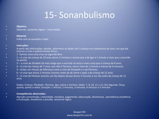 Despert RH
www.despertrh.com.br
15- Sonanbulismo
• Objetivo:
• Observar raciocínio lógico – nível médio
• Material:
• Folha com as questões e lápis
• Instruções:
• A partir das informações obtidas, determine as idades de 5 crianças em tratamento de sono, em que dia
ocorreu a crise e quanto tempo durou.
• 1- Tamires teve uma crise na segunda feira
• 2 – A crise da criança de 10 anos durou 2 minutos a menos que a de Igor e 1 minuto a mais que a ocorrido
na quinta.
• 3 – a crise de Elisabeh foi mais longa que a ocorrida na terça e mais curta que a criança de 8 anos.
• 4 – A crise da criança de 7 anos, que não é Floriano, durou mais de 1 minuto e menos de 4 minutos;
• 5 – Existe um minuto de diferença entre a crise de Elisabeth e a de Floriano;
• 6 – A crise que durou 2 minutos ocorreu antes da de Jaime e após a da criança de 12 anos
• 7 – A crise de Floriano ocorreu um dia depois da que durou 3 minutos e um dia antes da criança de 11
anos.
• Dados: Criança: Elisabeth, Floriano, Igor, Jaime e Tamires; Idade: 7, 8, 20, 11 e 12; Dia Segunda, Terça,
quarta, quinta e sexta; Duração: 1 minuto, 2 minutos, 3 minutos, 4 minutos e 5 minutos
• Competências observadas:
• Atenção concentrada, criatividade, iniciativa, julgamento, observação, dinamismo, persistência,resistência
a frustração, resistência a pressão, raciocínio lógico
 