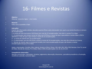 Despert RH
www.despertrh.com.br
16- Filmes e Revistas
• Objetivo:
• Observar raciocínio lógico – nível médio
• Material:
• Folha com as questões e lápis
• Instruções:
• A partir das informações obtidas, descubra quantos filmes cada colecionador tem, qual a sua revista favorita e o número
de encadernações.
• 1- A revista de Felix (que possui 550 filmes) tem mais de 22 encadernações, mas não é a revista TV e Vídeo
• 2 – O colecionador que compra Jornal do Vídeo tem 50 filmes a menos do que o que prefere a revista Vídeo e DVD e
100 filmes a mais do que o que compra a revista de 21 encadernações
• 3 – A revista de Gabriel tem 23 encadernações
• 4 – O colecionador que tem 450 filmes compra a revista de 24 encadernações, mas esta não é Mundo do Cinema.
• 5 – Mundo do cinema, que é a revista de Cornélio, tem mais encadernações do que a de Horácio e menos
encadernações do que a TV e Vídeo
• Dados: colecionador: Cornélio, Félix, Gabriel, Horácio e Olívio; Filmes: 350, 400, 450, 500 e 550; Revistas: Cine TV, Jornal
do Vídeo, Mundo do Cinema, TV e Vídeo, Vídeo e DVD; Encadernações: 21, 22, 23, 24 e 25
• Competências observadas:
• Atenção concentrada, criatividade, iniciativa, julgamento, observação, dinamismo, persistência,resistência a frustração,
resistência a pressão, raciocínio lógico
 