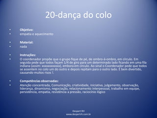 20-dança do colo
Despert RH
www.despertrh.com.br
• Objetivo:
• empatia e aquecimento
• Material:
• nada
• Instruções:
• O coordenador propõe que o grupo fique de pé, de ombro-á-ombro, em círculo. Em
seguida pede que todos façam 1/4 de giro para um determinado lado ficando em uma fila
indiana (assim: xxxxxxxxxxxx), embora em círculo. Ao sinal o Coordenador pede que todos
se assentem no colo um do outro e depois repitam para o outro lado. É bem divertido,
causando muitos risos !.
• Competências observadas:
• Atenção concentrada, Comunicação, criatividade, iniciativa, julgamento, observação,
liderança, dinamismo, negociação, relacionamento interpessoal, trabalho em equipe,
persistência, empatia, resistência a pressão, raciocínio lógico
 