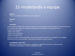 21-modelando a equipe
Despert RH
www.despertrh.com.br
• Objetivo:
• Verificar criatividade, habilidade manual, julgamento
• Material:
• nada
• Instruções:
• Um participante trabalha com escultor enquanto os outro (s) ficam estátua (parados). O escultor deve usar
a criatividade de acordo com o objetivo esperado pelo Coordenador, ou seja, pode buscar:
-estátua mais engraçada
-estátua mais criativa
-estátua mais assustadora
-estátua mais bonita, etc.
• Quando o escultor acabar (estipulado o prazo para que todos finalizem), seu trabalho vai ser julgado
juntamente com os outros grupos. Pode haver premiação ou apenas palmas..
• Competências observadas:
• Atenção concentrada, Comunicação, criatividade, julgamento, dinamismo, relacionamento
interpessoal, persistência, empatia, habilidade motora.
 