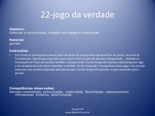 22-jogo da verdade
Despert RH
www.despertrh.com.br
Objetivo:
Observar a comunicação, trabalho em equipe e criatividade
Material:
garrafa
Instruções:
• Em círculo os participantes devem estar de posse de uma garrafa que deve ficar ao centro. Ao sinal do
Coordenador, alguém gira a garrafa e para quem o bico da garrafa apontar é perguntado: _Verdade ou
Consequência? Caso ele escolha verdade, a pessoa onde o fundo da garrafa apontou deve perguntar algo
e ele obrigatoriamente deve responder a verdade. Se ele responder consequência deve pagar uma prenda
(executar uma tarefa) estipulada pela pessoa que o fundo da garrafa apontou. A que respondeu gira a
garrafa.
Competências observadas:
Atenção concentrada, comunicação, criatividade, flexibilidade, relacionamento
interpessoal, iniciativa, determinação.
 