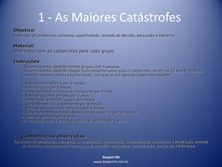 Despert RH
www.despertrh.com.br
1 - As Maiores Catástrofes
Objetivo:
Resolução de problemas, consenso, assertividade, tomada de decisão, persuasão e liderança.
Material:
Uma folha com as catastrofes para cada grupo
Instruções:
- - Os participantes deverão formar grupos com 5 pessoas.
- Os participantes deverão chegar num consenso sobre quais 5 catástrofes, dentro as 10 abaixo citados,
causariam maiores danos à humanidade. Coloque-as em rigorosa ordem decrescente:
1. Falta energia elétrica por 6 meses;
2. Falta de água por 3 meses;
3. Greve de todos os meios de transporte por 1 mês;
4. Falta de legumes e frutas por 2 anos;
5. Greve total dos médicos por seis meses;
6. Greve de policiais e bombeiros por 8 meses;
7. Falta de todos os medicamentos por 6 meses;
8. Greve de imprensa falada, televisionada e escrita por 10 meses;
9. Falta de petróleo por 3 anos;
10. Proibição total à prática de qualquer religião por 5 anos.
- Competências observadas:
Resolução de problemas, consenso, assertividade, criatividade, determinação, resistência a frustração, tomada
de decisão, relacionamento interpessoal, trabalho em equipe, comunicação, persuasão e liderança.
 