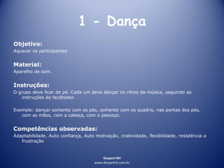 Despert RH
www.despertrh.com.br
1 - Dança
Objetivo:
Aquecer os participantes
Material:
Aparelho de som.
Instruções:
O grupo deve ficar de pé. Cada um deve dançar no ritmo da música, seguindo as
instruções do facilitador.
Exemplo: dançar somente com os pés, somente com os quadris, nas pontas dos pés,
com as mãos, com a cabeça, com o pescoço.
Competências observadas:
Adaptabilidade, Auto confiança, Auto motivação, criatividade, flexibilidade, resistência a
frustração
 