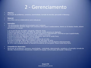 Despert RH
www.despertrh.com.br
2 - Gerenciamento
• Objetivo:
• Resolução de problemas, consenso, assertividade, tomada de decisão, persuasão e liderança.
• Material:
• Uma folha com os colaboradores para cada grupo
• Instruções:
• - Os participantes deverão formar grupos com 3 pessoas.
- Os participantes deverão chegar num consenso sobre quais 5 colaboradores, dentro as 10 abaixo citados, devem
permanecer na equipe:
1. Sr A com 50 anos de idade: rabugento, inflexível, lento;
2. Sra B é secretária, bonita, com baixo QI, pontual, sendo péssima em digitação;
3. O Sr. C tem 19 anos, com dinamismo, porém impontual e indisciplinado. Comenta-se que é apadrinhado;
4. O Sr. D é muito competente, apesar de ser violento e nervoso;
5. A Sra E é muito boa digitadora, porém fofoqueira, além de ter saúde fraca;
6. O Sr. F é economista, tendo o vício da bebida;
7. O Sr. G é ex toxicomano, foi admitido em menos de um mês;
8. A Srta H é bilingue. Não leva o trabalho a sério, pois quer ser atriz;
9. A Sra I é viúva de 59 anos. Boa para arquivar documentos, mas de péssimo relacionamento;
10. O Sr J vive contando piadas ou fazendo brincadeiras de mau gosto. Possui muita força física.
• Competências observadas:
• Resolução de problemas, consenso, assertividade, criatividade, determinação, resistência a frustração, tomada de
decisão, relacionamento interpessoal, trabalho em equipe, comunicação, persuasão e liderança.
 