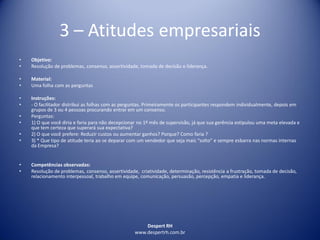 Despert RH
www.despertrh.com.br
3 – Atitudes empresariais
• Objetivo:
• Resolução de problemas, consenso, assertividade, tomada de decisão e liderança.
• Material:
• Uma folha com as perguntas
• Instruções:
• - O facilitador distribui as folhas com as perguntas. Primeiramente os participantes respondem individualmente, depois em
grupos de 3 ou 4 pessoas procurando entrar em um consenso.
• Perguntas:
• 1) O que você diria e faria para não decepcionar no 1º mês de supervisão, já que sua gerência estipulou uma meta elevada e
que tem certeza que superará sua expectativa?
• 2) O que você prefere: Reduzir custos ou aumentar ganhos? Porque? Como faria ?
• 3) * Que tipo de atitude teria ao se deparar com um vendedor que seja mais “solto” e sempre esbarra nas normas internas
da Empresa?
• Competências observadas:
• Resolução de problemas, consenso, assertividade, criatividade, determinação, resistência a frustração, tomada de decisão,
relacionamento interpessoal, trabalho em equipe, comunicação, persuasão, percepção, empatia e liderança.
 