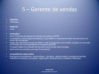 Despert RH
www.despertrh.com.br
5 – Gerente de vendas
• Objetivo:
• liderança.
• Material:
• nada
• Instruções:
• Você é Gerente de Equipe de Vendas da empresa XPTO.
• A vendedora mais antiga da empresa e que detém o respeito de todos, lhe procurou em
nome de sua equipe.
• Todos são unânimes no que se refere a não conseguirem uma melhor posição no mercado
em função de sua incompetência enquanto gerente.
• A equipe exige uma atitude de sua parte para mudar esta situação.
• Qual seria sua conduta com esta funcionária?
• Competências observadas:
• Resolução de problemas, assertividade, iniciativa, determinação, tomada de decisão,
trabalho em equipe, percepção, negociação, planejamento, empatia e liderança.
 
