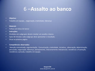Despert RH
www.despertrh.com.br
6 –Assalto ao banco
• Objetivo:
• Trabalho em equipe, , negociação, criatividade, liderança
• Material:
• Folhas com dicas do banco
• Instruções:
• Divididos em subgrupos devem montar um assalto a banco.
• Após 30 minutos cada subgrupo deve apresentar o resultado.
• Dicas na próxima página
• Competências observadas:
• Atenção concentrada, argumentação, Comunicação, criatividade, iniciativa,, observação, determinação,
persuasão, negociação, liderança, planejamento, relacionamento interpessoal, resistência a frustração,
resistência a pressão, trabalho em equipe.
 