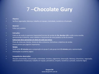 Despert RH
www.despertrh.com.br
7 –Chocolate Gury
• Objetivo:
• Verificar negociação, liderança, trabalho em equipe, criatividade, resistência a frustração.
• Material:
• Folha com a estória
• Instruções:
• Cada um de vocês é supervisor (reponsável) da área de vendas da Cia. Bourbon S/A e estão numa reunião,
apresentando à diretoria, como viabilizar o lançamento do novo produto no Rio de Janeiro.
• Cada grupo deve apresentar um plano de ação que inclua:
• Plano de visitas aos clientes; Venda de idéia à diretoria; Estimativas e objetivos de vendas
• Outros pontos que julgarem importantes.
• Tempo:
• Vocês terão 20 minutos para a preparação em grupo.E cada grupo terá 15 minutos para a apresentação.
• Orientações na próxima página
• Competências observadas:
• Atenção concentrada, Comunicação, criatividade, iniciativa, julgamento, observação, liderança, dinamismo, negociação,
relacionamento interpessoal, trabalho em equipe, persistência, empatia, resistência a pressão, raciocínio lógico
 