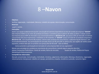 Despert RH
www.despertrh.com.br
8 –Navon
• Objetivo:
• Verificar negociação, criatividade, liderança, trabalho de equipe, determinação, comunicação.
• Material:
• papel e caneta.
• Instruções:
• Você e sua equipe acabaram de assumir uma função de extrema importância na área de vendas da empresa "NAVON".
Esta empresa dedica-se ao ramo de produtos de beleza e cosméticos para mulheres de todas as faixas e classes sociais.
Sua empresa possui 60% do mercado e sua concorrente direta é a BELEZA & CIA. que possui 35% do mercado. As demais
concorrentes são pouco expressivas e totalizam os 5% restantes. A "NAVON" possui um total de 13 produtos enquanto a
BELEZA & CIA., tem atualmente 08 produtos. Dentre estes produtos da concorrência, o sabonete líquido Xantium, vem
incomodandobastante. Sua participação de mercado elevou de 4% para 8% no último ano, nas regiões de melhor poder
aquisitivo, embora não seja um produto caro (preço final de R$ 6,00 - vidro de 80ml).
• Como aumentar a participação de mercado em uma empresa líder em seu segmento?
• Monte uma estratégia de combate ao crescimento da concorrência, visando alguns aspectos descritos
abaixo:CampanhasPublicitárias; Canais de vendas; Nicho de mercado; Equipe de vendas; Política de Preços;
Marketing de Relacionamento.
• Competências observadas:
• Atenção concentrada, Comunicação, criatividade, iniciativa, julgamento, observação, liderança, dinamismo, negociação,
relacionamento interpessoal, trabalho em equipe, persistência, empatia, resistência a pressão, raciocínio lógico
 