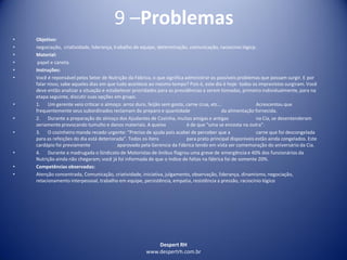 Despert RH
www.despertrh.com.br
9 –Problemas
• Objetivo:
• negociação, criatividade, liderança, trabalho de equipe, determinação, comunicação, raciocínio lógicp.
• Material:
• papel e caneta.
• Instruções:
• Você é reponsável pelos Setor de Nutrição da Fábrica, o que significa administrar os possíveis problemas que possam surgir. E por
falar nisso, sabe aqueles dias em que tudo acontece ao mesmo tempo? Pois é, este dia é hoje: todos os imprevistos surgiram. Você
deve então analizar a situação e estabelecer prioridades para as providências a serem tomadas, primeiro individualmente,para na
etapa seguinte, discutir suas opções em grupo.
• 1. Um gerente veio criticar o almoço: arroz duro, feijão sem gosto, carne crua, etc... Acrescentou que
frequentemente seus subordinados reclamam do preparo e quantidade da alimentação fornecida.
• 2. Durante a preparação do almoço dos Ajudantes de Cozinha, muitas amigas e antigas na Cia, se desentenderam
seriamente provocando tumulto e danos materiais. A queixa é de que "uma se encosta na outra".
• 3. O cozinheiro manda recado urgente: "Preciso de ajuda pois acabei de perceber que a carne que foi descongelada
para as refeições do dia está deteriorada". Todos os ítens para prato principal disponíveis estão ainda congelados. Este
cardápio foi previamente aparovado pela Gerencia da Fábrica tendo em vista ser comemoração do aniversário da Cia.
• 4. Durante a madrugada o Sindicato de Motoristas de ônibus flagrou uma greve de emergência e 40% dos funcionários da
Nutrição ainda não chegaram; você já foi informada de que o índice de faltas na fábrica foi de somente 20%.
• Competências observadas:
• Atenção concentrada, Comunicação, criatividade, iniciativa, julgamento, observação, liderança, dinamismo, negociação,
relacionamento interpessoal, trabalho em equipe, persistência, empatia, resistência a pressão, raciocínio lógico
 