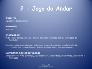 Despert RH
www.despertrh.com.br
2 - Jogo do Andar
Objetivo:
Aquecer os participantes
Material:
nenhum
Instruções:
Pede-se aos participantes que andem pela sala de acordo com as instruções do
facilitador.
Exemplo: andar normalmente, andar com um pé só, pulando, em câmara lenta,
correndo, nas pontas dos pés, nos calcanhares, como se fossem cegos...
Competências observadas:
Adaptabilidade, Auto confiança, Auto motivação, criatividade, flexibilidade, resistência a
frustração
 
