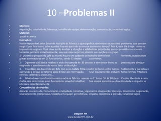 Despert RH
www.despertrh.com.br
10 –Problemas II
• Objetivo:
• negociação, criatividade, liderança, trabalho de equipe, determinação, comunicação, raciocínio lógicp.
• Material:
• papel e caneta.
• Instruções:
• Você é reponsável pelos Setor de Nutrição da Fábrica, o que significa administrar os possíveis problemas que possam
surgir. E por falar nisso, sabe aqueles dias em que tudo acontece ao mesmo tempo? Pois é, este dia é hoje: todos os
imprevistos surgiram. Você deve então analizar a situação e estabelecer prioridades para as providências a serem
tomadas, primeiro individualmente, para na etapa seguinte, discutir suas opções em grupo.
• 1 - Durante o preparo do café da manhã houve um acidente de trabalho com o leite fervendo, ocasionando
graves queimaduras em 05 funcionários, sendo 03 destes cozinheiros.
• 2 - O gerente da Fábrica recebeu a visita inesperada de 30 pessoas e sem avisar levou as pessoas para almoçar
elogiando o atendimento do nosso Setor de Nutrição.
• 3 - O cardápio do dia consta de: bife com ovos, batata frita e pudim de forno, entre outros. Subtamente a luz faltou e
a previsão é de que só retorne após 8 horas de interrupção. Seus equipamentos incluem: forno elétrico, fritadeira
elétrica, caldeirão à vapor, etc...
• 4 - Sábado haverá um funcionamento extra na Fábrica, apenas no 1° turno (5h às 14h) e a Cia deu liberdade a cada
chefia para determinar quais funcionários deverão trabalhar. Sua equipe encontra-se desestimulada e ninguém se
ofereceu espontaneamente.
• Competências observadas:
• Atenção concentrada, Comunicação, criatividade, iniciativa, julgamento, observação, liderança, dinamismo, negociação,
relacionamento interpessoal, trabalho em equipe, persistência, empatia, resistência a pressão, raciocínio lógico
 