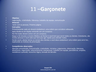 Despert RH
www.despertrh.com.br
11 –Garçonete
• Objetivo:
• negociação, criatividade, liderança, trabalho de equipe, comunicação
• Material:
• texto com as pessoas. Próxima página.
• Instruções:
• Primeiramente cada um deverá estabelecer uma ordem que considere adequada.
• Após divide-se em duplas entrando em um consenso.
• Por fim todos devem entrar em um consenso.
• Daqui a 10 minutos o Centro Médico vai fechar e você terá que servir todos os clientes. Entretanto, são
muitas pessoas e você sabe que terá que agir rápido para atender todos.
• Sendo assim, abaixo temos os nomes dos clientes e você deve estabelecer uma ordem para serví-los ,
explicando os motivos da priorização.
• Competências observadas:
• Atenção concentrada, Comunicação, criatividade, iniciativa, julgamento, observação, liderança,
dinamismo, negociação, relacionamento interpessoal, trabalho em equipe, persistência, empatia,
resistência a pressão, raciocínio lógico, tomada de decisão.
 