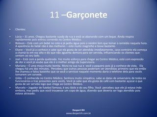 Despert RH
www.despertrh.com.br
11 –Garçonete
• Clientes:
• Lúcia – 31 anos. Chegou bastante suada da rua e está se abanando com um leque. Ainda respira
rapidamente pois entrou correndo no Centro Médico.
• Robson – Está com um bebê no colo e já pediu água pois o nenëm tem que tomar o remédio naquela hora.
A aparência do bebê não é das melhores – está muito magrinho e tosse bastante.
• Eliane – Você já a conhece e sabe que ela gosta de ser atendida imediatamente, caso contrário ela começa
a chamá-lo em voz alta e diz que não aguenta demora para ser servida, influenciando os clientes que
sentam ao seu lado.
• Joel – Está com a perda quebrada. Fez muito esforço para chegar ao Centro Médico, está com expressão
de dor e você já soube que ele é o melhor amigo da Supervisora.
• Mariana – É uma moça muito bonita. Mora na sua rua e você a paquera pois já a conhece de vista. Ela
chegou há uns dez minutos. Percebeu que outras pessoas poderiam ser atendidas primeiro que ela então
lhe chamou e falou baixinho que se você a servisse naquele momento daria o telefone dela para vocês
tomarem um sorvete.
• Gilda – É conhecida no Centro Médico. Senhora muito simpática, sabe as datas de aniversário de todos os
funcionários e traz presentes para vocês. Você já sabe que ela gosta de café com bastante açúcar e que
gosta de ser servida logo que chega ao Centro Médico.
• Marcelo – Jogador de futebol famoso, é seu ídolo e do seu filho. Você percebeu que ele já estava indo
embora, mas pediu que você trouxesse um copo de água, dizendo que deveria ser logo atendido pois
estava atrasado.
 