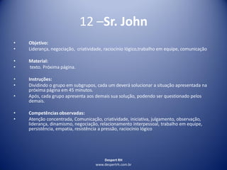 Despert RH
www.despertrh.com.br
12 –Sr. John
• Objetivo:
• Liderança, negociação, criatividade, raciocínio lógico,trabalho em equipe, comunicação
• Material:
• texto. Próxima página.
• Instruções:
• Dividindo o grupo em subgrupos, cada um deverá solucionar a situação apresentada na
próxima página em 45 minutos.
• Após, cada grupo apresenta aos demais sua solução, podendo ser questionado pelos
demais.
• Competências observadas:
• Atenção concentrada, Comunicação, criatividade, iniciativa, julgamento, observação,
liderança, dinamismo, negociação, relacionamento interpessoal, trabalho em equipe,
persistência, empatia, resistência a pressão, raciocínio lógico
 