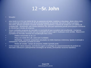 Despert RH
www.despertrh.com.br
12 –Sr. John
• Situação:
• John Smith é o C.E.O. da CACAU & CIA. no segmento de balas, confeitos e chocolates. Neste último item,
vem mantendo sua liderança com 33,1% de participação no mercado. Seu carro-chefe é o produto
DELICATO, delicioso bombom crocante recheado, que mantinha o volume de vendas em 2,5 milhões de
unidades/dia. Atualmente, este número diminuiu 5%, cifra que representa grande preocupação à Diretoria
de Marketing e Vendas da empresa.
• Foram realizadas pesquisas de mercado e a conclusão foi que o produto está envelhecido. A empresa
optou por rejuvenescê-lo e conta com sua competência para sugerir mudanças neste sentido. Reposicione
o produto no mercado, levando em consideração itens como:
• Público consumidor A, B, C, D
• Preço: em média R$ 1,30, caixa com 5 unidades
• Marketing - constante campanhas veiculadas na mídia impressa e televisiva, ligadas à amizade e
romantismo; veiculando o produto ao amor.
• Pontos de vendas: varejos de pequeno, médio e grande porte.
• Como manager desta empresa, você deverá sugerir a estratégia do reposicionamento do produto no
mercado e estruturar o planejamento estratégico de vendas, formulando raciocínio hipotético.
 