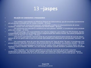Despert RH
www.despertrh.com.br
13 –jaspes
• RELAÇÃO DE CANDIDATOS A PASSAGEIROS
• Uma médica especializada em Medicina Natural de Sobrevivência, que foi envolvida recentemente
em um grande escândalo por ter traído o marido – 35 anos.
• Um cientista de renome internacional, considerado o melhor em desenvolvimento de armas
nucleares, casado com uma médica ganhadora do Prêmio Nobel - 38 anos.
• Um astrônomo que descobriu a existência do novo planeta “JASPER”, é considerado uma sumidade
pelos seus colegas - 62 anos.
• Um antropólogo, com especialidades em culturas indígenas, que se filiou ao TFP (Tradição, família
e propriedade) tornando-se um ativista contra a degeneração dos valores morais. Sua última pregação foi
contra o uso de biquinis nos clubes - 35 anos.
• Uma jovem superdotada, fazendo parte de um projeto do governo para estudo da cura do câncer,
apesar de ser um gênio sabe-se que tem grande dificuldade para relacionar-se com pessoas "normais"- 18
anos.
• Um contraventor, dono de uma das maiores bancas de "jogo de bicho "do país, é considerado uma
pessoa bastante influente, carismático, tendo pretensões de se candidatar nas próximas eleições - 40 anos.
• Uma médica especializada em transplante de orgãos vitais, ganhadora do Prêmio Nobel, que só
aceitaria ir para o Planeta “JASPER”, se o seu marido, cientista nuclear (também candidato) fosse escolhido
- 31 anos.
• Uma arquiteta, com uma boa experiência no ramo de construção de grandes conjuntos
residenciais e urbanismo. No último mês foi expulsa da Ordem dos Arquitetos por negligência técnica
responsável pelo desabamento de uma construção, que ocasionou mortes e ferimentos graves - 32 anos.
 