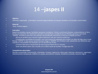 Despert RH
www.despertrh.com.br
14 –jaspes II
• Objetivo:
• Liderança, negociação, criatividade, raciocínio lógico,trabalho em equipe, resistência a frustração, comunicação.
• Material:
• texto. Próxima página.
• Instruções:
• Depois de divididos o grupo, facilitador apresenta o problema: Frente a uma Guerra Nuclear, a sobrevivência na Terra
tornou-se impossível. Um astrônomo descobriu recentemente a existência de um Planeta, que leva o seu nome
"JASPER". Acredita-se que este novo planeta seja desabitado, possuindo as mesmas condições da Terra.
• Afirma-se também que o homem poderá sobreviver nele sem maiores problemas.
• Considerando a gravidade da situação, uma nave espacial foi adaptada para realizar um plano de fuga, para o novo
Planeta “JASPER” A nave possui autonomia para chegar a “JASPER” em 72 horas e está abastecida com alimentos que
suprirão as necessidades da tripulação, por um período de 10 dias.
• O horário ideal para o lançamento da nave ocorrerá dentro de 15 minutos.
• Vocês são pilotos desta nave e ficarão com a difícil tarefa de escolher 4 artigos que irão.
• Competências observadas:
• Atenção concentrada, Comunicação, criatividade, iniciativa, julgamento, observação, liderança, dinamismo, negociação,
relacionamento interpessoal, trabalho em equipe, persistência, empatia, resistência a pressão, raciocínio lógico
 