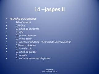 Despert RH
www.despertrh.com.br
14 –jaspes II
• RELAÇÃO DOS OBJETOS
• 10 cobertores
• 05 bóias
• 01 caixa de sabonete
• 01 rifle
• 01 poster da terra
• 01 moto-serra
• 01 coleção intitulada : "Manual de Sobrevivência"
• 03 barras de ouro
• 01 lata de cola
• 01 caixa de pregos
• 01 relógio
• 01 caixa de sementes de frutas
 