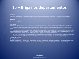 Despert RH
www.despertrh.com.br
15 – Briga nos departamentos
• Objetivo:
• Liderança, negociação, criatividade, raciocínio lógico,trabalho em equipe, resistência a frustração, comunicação.
• Material:
• texto. Próxima página.
• Instruções:
• O facilitador divide o grupo em 2 subgrupos que são designados como Departamento Verde e Departamento Branco.
• O objetivo para cada Departamento é o maximizar lucros. Os lucros são obtidos de acordo com a folha matriz
anexa.
• O exercício consiste em uma série de 10 períodos cada um deles, com duração de 3 minutos. Durante cada um dos
períodos, cada grupo decidirá qual a letra que deseja enviar ao outro grupo. Esta letra (W, X, Y, Z para o Verde e A, B, C,
D para o Branco) será escrita em um pedaço de papel e entregue ao diretor do exercício.
• No 5º, 8º e 10º período, os resultados serão multiplicados podendo alterar significativamente os ganhos ou perdas.
• Durante o exercício o facilitador poderá escolher um porta-voz para entrar em acordo com o outro grupo.
• Duração: 45 minutos
• Competências observadas:
• Atenção concentrada, Comunicação, criatividade, iniciativa, julgamento, observação, liderança, dinamismo, negociação,
relacionamento interpessoal, trabalho em equipe, persistência, empatia, resistência a pressão, raciocínio lógico
 