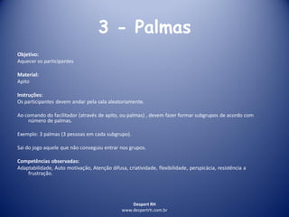 Despert RH
www.despertrh.com.br
3 - Palmas
Objetivo:
Aquecer os participantes
Material:
Apito
Instruções:
Os participantes devem andar pela sala aleatoriamente.
Ao comando do facilitador (através de apito, ou palmas) , devem fazer formar subgrupos de acordo com
número de palmas.
Exemplo: 3 palmas (3 pessoas em cada subgrupo).
Sai do jogo aquele que não conseguiu entrar nos grupos.
Competências observadas:
Adaptabilidade, Auto motivação, Atenção difusa, criatividade, flexibilidade, perspicácia, resistência a
frustração.
 
