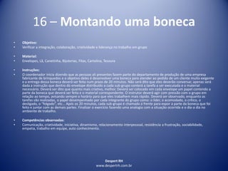 Despert RH
www.despertrh.com.br
16 – Montando uma boneca
• Objetivo:
• Verificar a integração, colaboração, criatividade e liderança no trabalho em grupo
• Material:
• Envelopes, Lã, Canetinha, Bijuterias, Fitas, Cartolina, Tesoura
• Instruções:
• O coordenador inicia dizendo que as pessoas ali presentes fazem parte do departamento de produção de uma empresa
fabricante de brinquedos e o objetivo deles é desenvolver uma boneca para atender ao pedido de um cliente muito exigente
e a entrega dessa boneca deverá ser feita num prazo de 20 minutos. Não será dito que eles deverão conversar, apenas será
dada a instrução que dentro do envelope distribuído a cada sub-grupo conterá a tarefa a ser executada e o material
necessário. Deverá ser dito que quanto mais criativo, melhor. Deverá ser colocado em cada envelope um papel contendo a
parte da boneca que deverá ser feita e o material correspondente. O instrutor deverá agir com pressão com o grupo em
relação ao tempo, avisando sempre o horário para que eles trabalhem mais rápido. Deverá ser observado, enquanto as
tarefas são realizadas, o papel desempenhado por cada integrante do grupo como: o líder, o acomodado, o crítico, o
desligado, o “folgado”, etc... Após os 20 minutos, cada sub-grupo é chamado á frente para expor a parte da boneca que foi
feito e juntar com as demais partes. Finalizar o exercício fazendo uma analogia com a situação ocorrida e o dia-a dia no
ambiente de trabalho.
• Competências observadas:
• Comunicação, criatividade, iniciativa, dinamismo, relacionamento interpessoal, resistência a frustração, sociabilidade,
empatia, trabalho em equipe, auto conhecimento.
 