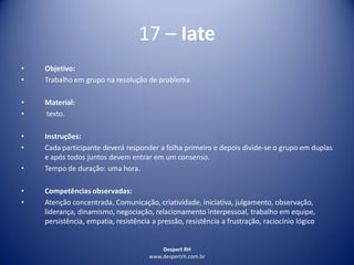 Despert RH
www.despertrh.com.br
17 – Iate
• Objetivo:
• Trabalho em grupo na resolução de problema.
• Material:
• texto.
• Instruções:
• Cada participante deverá responder a folha primeiro e depois divide-se o grupo em duplas
e após todos juntos devem entrar em um consenso.
• Tempo de duração: uma hora.
• Competências observadas:
• Atenção concentrada, Comunicação, criatividade, iniciativa, julgamento, observação,
liderança, dinamismo, negociação, relacionamento interpessoal, trabalho em equipe,
persistência, empatia, resistência a pressão, resistência a frustração, raciocínio lógico
 