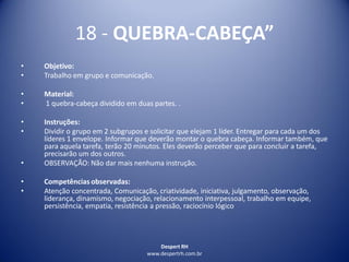 Despert RH
www.despertrh.com.br
18 - QUEBRA-CABEÇA”
• Objetivo:
• Trabalho em grupo e comunicação.
• Material:
• 1 quebra-cabeça dividido em duas partes. .
• Instruções:
• Dividir o grupo em 2 subgrupos e solicitar que elejam 1 líder. Entregar para cada um dos
líderes 1 envelope. Informar que deverão montar o quebra cabeça. Informar também, que
para aquela tarefa, terão 20 minutos. Eles deverão perceber que para concluir a tarefa,
precisarão um dos outros.
• OBSERVAÇÃO: Não dar mais nenhuma instrução.
• Competências observadas:
• Atenção concentrada, Comunicação, criatividade, iniciativa, julgamento, observação,
liderança, dinamismo, negociação, relacionamento interpessoal, trabalho em equipe,
persistência, empatia, resistência a pressão, raciocínio lógico
 