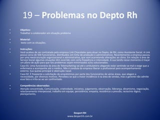 Despert RH
www.despertrh.com.br
19 – Problemas no Depto Rh
• Objetivo:
• Trabalhar o colaborador em situação problema
• Material:
• texto com as situações.
• Instruções:
• Você acabou de ser contratada pela empresa Link Chocolates para atuar no Depto. de RH, como Assistente Social. A Link
possui cerca de 500 funcionários, distribuídos em linha de produção e administrativos. Recentemente a empresa passou
por uma reestruturação organizacional e administrativa, que vem acarretando alterações ao clima. Em relação à área de
Serviço Social algumas situações têm ocorrido com certa freqüência e intensidade. A sua tarefa nesse momento é traçar
um plano de ação para que tais problemas sejam minimizados e/ou solucionados.
• Caso 01: Uma funcionária da área de Telemarketing vai até o ambulatório alegando estar sentindo-se mal e exige que a
enfermeira a acompanhe até o médico. Não é conduta da empresa liberar o profissional para acompanhamento
externo. Sua queixa principal é obstrução nasal.
• Caso 02: É freqüente a solicitação de empréstimos por parte dos funcionários de várias áreas, que alegam a
necessidade, por diversos motivos. Percebeu-se que a maior incidência é na área de vendas, mas o gerente não admite
esse fato e irrita-se ao ser confrontado.
• Competências observadas:
• Atenção concentrada, Comunicação, criatividade, iniciativa, julgamento, observação, liderança, dinamismo, negociação,
relacionamento interpessoal, trabalho em equipe, persistência, empatia, resistência a pressão, raciocínio lógico,
planejamento,
 