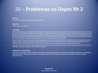 Despert RH
www.despertrh.com.br
20 – Problemas no Depto Rh 2
• Objetivo:
• Trabalhar o colaborador em situação problema
• Material:
• texto com as situações.
• Instruções:
• Você acabou de ser contratada pela empresa Link Chocolates para atuar no Depto. de RH, como Assistente Social. A Link
possui cerca de 500 funcionários, distribuídos em linha de produção e administrativos. Recentemente a empresa passou
por uma reestruturação organizacional e administrativa, que vem acarretando alterações ao clima. Em relação à área de
Serviço Social algumas situações têm ocorrido com certa freqüência e intensidade. A sua tarefa nesse momento é traçar
um plano de ação para que tais problemas sejam minimizados e/ou solucionados.
• Caso 01: Alguns funcionários da linha de produção ao necessitar de atendimento hospitalar, procura qualquer um, sem
antes checar se ainda é credenciado pela rede, bem como, se o seu plano cobre esse atendimento. Sendo o caso de
urgência, eles são forçados pela situação, a deixar cheques como garantia para ressarcimento posterior.
• Caso 02: A diretoria da Link está solicitando um projeto da área de Serviço Social, voltado à Qualidade de Vida. Quais os
principais assuntos e ações a serem desenvolvidos.
• Competências observadas:
• Atenção concentrada, Comunicação, criatividade, iniciativa, julgamento, observação, liderança, dinamismo, negociação,
relacionamento interpessoal, trabalho em equipe, persistência, empatia, resistência a pressão, raciocínio lógico,
planejamento.
 