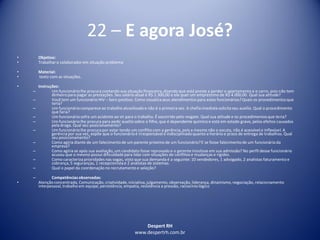 Despert RH
www.despertrh.com.br
22 – E agora José?
• Objetivo:
• Trabalharo colaboradorem situação problema
• Material:
• texto com as situações.
• Instruções:
– Um funcionáriolhe procura contando sua situação financeira,dizendo que está preste a perder o apartamento e o carro, pois não tem
dinheiropara pagar as prestações. Seu salário atual é R$ 1.300,00 e ele quer um empréstimo de R$ 4.000,00. Qual sua atitude?
– Você tem um funcionário HIV – Soro positivo. Como visualizaseus atendimentos para estes funcionários?Quais os procedimentosque
teria?
– Um funcionáriocomparece ao trabalho alcoolizadoe não é a primeira vez. A chefia imediata solicita seu auxílio. Qual o procedimento
que faria?
– Um funcionáriosofre um acidente ao vir para o trabalho. É socorrido pelo resgate. Qual sua atitude e os procedimentosque teria?
– Um funcionáriolhe procura para pedir auxílio sobre o filho, que é dependente químico e está em estado grave, pelos efeitos causados
pela droga. Qual seu posicionamento?
– Um funcionáriolhe procura por estar tendo um conflito com a gerência, pois a mesmo não o escuta, não é acessível e inflexível. A
gerênciapor sua vez, expõe que o funcionárioé irresponsávele indisciplinadoquanto a horário e prazo de entrega de trabalhos. Qual
seu posicionamento?
– Como agiria diante de um falecimentode um parente próximo de um funcionário?E se fosse falecimentode um funcionárioda
empresa?
– Como agiria se após sua avaliação, um candidato fosse reprovado e o gerente insistisse em sua admissão? No perfil desse funcionário
acusou que o mesmo possui dificuldadepara lidar com situações de conflitos e mudanças e rigidez.
– Como caracterizaprioridades nas vagas, visto que sua demanda é a seguinte: 10 vendedores, 1 advogado, 2 analistas faturamento e
cobrança, 5 seguranças, 1 recepcionistae 2 analistas de sistemas.
– Qual o papel da coordenação no recrutamento e seleção?
– Competênciasobservadas:
• Atenção concentrada, Comunicação, criatividade,iniciativa,julgamento, observação, liderança, dinamismo,negociação, relacionamento
interpessoal, trabalho em equipe, persistência, empatia, resistência a pressão, raciocíniológico
 